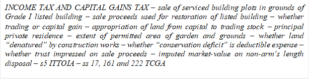 INCOME TAX AND CAPITAL GAINS TAX - sale of serviced building plots in grounds of Grade I listed building - sale proceeds used for restoration of listed building - whether trading or capital gain - appropriation of land from capital to trading stock - principal private residence - extent of permitted area of garden and grounds - whether land denatured by construction works - whether conservation deficit is deductible expense - whether trust impressed on sale proceeds - imputed market-value on non-arms length disposal - s5 ITTOIA - ss 17, 161 and 222 TCGA 